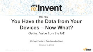 © 2015, Amazon Web Services, Inc. or its Affiliates. All rights reserved.
Michael Hanisch, Solutions Architect
October 9, 2015
You Have the Data from Your
Devices – Now What?
Getting Value from the IoT
MBL305
 