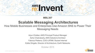 © 2015, Amazon Web Services, Inc. or its Affiliates. All rights reserved.
Arjun Cholkar, AWS Principal Product Manager
Asha Chakrabarty, AWS Solutions Architect
Fabricio Pettena, COO LATAM, Rocket Internet
Eddie Dingels, Director of Architecture, Earth Networks
October 2015
MBL307
Scalable Messaging Architectures
How Mobile Businesses and Enterprises Use Amazon SNS to Power Their
Messaging Needs
 