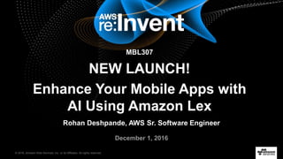 © 2016, Amazon Web Services, Inc. or its Affiliates. All rights reserved.
Rohan Deshpande, AWS Sr. Software Engineer
December 1, 2016
MBL307
NEW LAUNCH!
Enhance Your Mobile Apps with
AI Using Amazon Lex
 