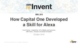 © 2015, Amazon Web Services, Inc. or its Affiliates. All rights reserved.
Scott Totman - Capital One, VP of Mobile and Innovation
Mike Hines – Amazon, Developer Evangelist
October 2015
MBL308
How Capital One Developed
a Skill for Alexa
 