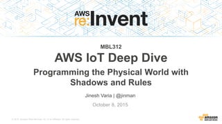 © 2015, Amazon Web Services, Inc. or its Affiliates. All rights reserved.
Jinesh Varia | @jinman
October 8, 2015
MBL312
AWS IoT Deep Dive
Programming the Physical World with
Shadows and Rules
 