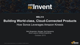 © 2015, Amazon Web Services, Inc. or its Affiliates. All rights reserved.
Mark Morganstern, Manager, Test Engineering
Devon Lazarus, Software Engineering
October 2015
MBL314
Building World-class, Cloud-Connected Products
How Sonos Leverages Amazon Kinesis
 