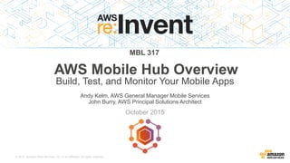 © 2015, Amazon Web Services, Inc. or its Affiliates. All rights reserved.
Andy Kelm, AWS General Manager Mobile Services
John Burry, AWS Principal Solutions Architect
October 2015
MBL 317
AWS Mobile Hub Overview
Build, Test, and Monitor Your Mobile Apps
 