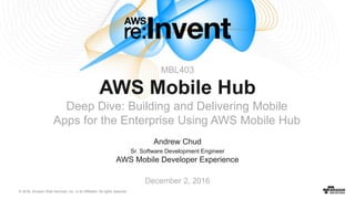 © 2016, Amazon Web Services, Inc. or its Affiliates. All rights reserved.
Andrew Chud
Sr. Software Development Engineer
AWS Mobile Developer Experience
December 2, 2016
MBL403
AWS Mobile Hub
Deep Dive: Building and Delivering Mobile
Apps for the Enterprise Using AWS Mobile Hub
 