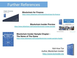 Koh How Tze
Author, Blockchain Insider
http://www.bcinsider.my
Blockchain for Finance
https://www.slideshare.net/howtze/blockchain-for-finance
Further References
Blockchain Insider Preview
https://www.slideshare.net/howtze/blockchain-insider-preview
Blockchain Insider Sample Chapter -
The Name of The Game
https://www.slideshare.net/howtze/blockchain-insider-sample-chapter
 