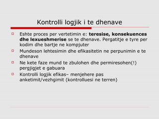 Kontrolli logjik i te dhenave
   Eshte proces per vertetimin e: teresise, konsekuences
    dhe lexueshmerise se te dhenave. Pergatitje e tyre per
    kodim dhe bartje ne kompjuter
   Mundeson lehtesimin dhe efikasitetin ne perpunimin e te
    dhenave
   Ne kete faze mund te zbulohen dhe permiresohen(!)
    pergjigjet e gabuara
   Kontrolli logjik efikas– menjehere pas
    anketimit/vezhgimit (kontrolluesi ne terren)
 