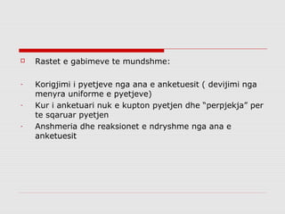    Rastet e gabimeve te mundshme:

-   Korigjimi i pyetjeve nga ana e anketuesit ( devijimi nga
    menyra uniforme e pyetjeve)
-   Kur i anketuari nuk e kupton pyetjen dhe “perpjekja” per
    te sqaruar pyetjen
-   Anshmeria dhe reaksionet e ndryshme nga ana e
    anketuesit
 