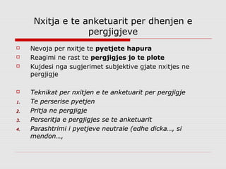 Nxitja e te anketuarit per dhenjen e
                   pergjigjeve
    Nevoja per nxitje te pyetjete hapura
    Reagimi ne rast te pergjigjes jo te plote
    Kujdesi nga sugjerimet subjektive gjate nxitjes ne
     pergjigje

    Teknikat per nxitjen e te anketuarit per pergjigje
1.   Te perserise pyetjen
2.   Pritja ne pergjigje
3.   Perseritja e pergjigjes se te anketuarit
4.   Parashtrimi i pyetjeve neutrale (edhe dicka…, si
     mendon…,
 