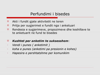 Perfundimi i bisedes
   Akti i fundit gjate aktivitetit ne teren
   Pritja per sugjerimet e fundit nga i anketuari
   Rendesia e sugjerimeve, propozimeve dhe keshillave te
    te anketuarit ne fund te bisedes

   Kushtet per anketim te suksesshem:
-   Vendi i punes ( anketimit )
-   koha e punes (anketimi pa presionin e kohes)
-   Hapesira e pershtatshme per komunikim
 