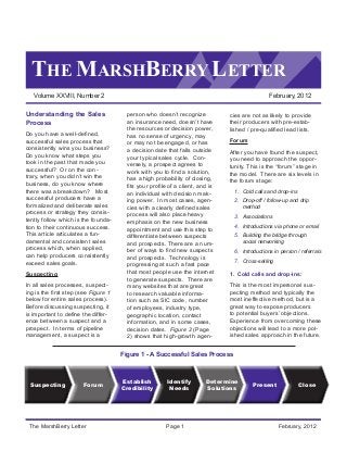 THE MARSHBERRY LETTER
Volume XXVIII, Number 2	 February, 2012
The MarshBerry Letter	 Page 1	 February, 2012
Understanding the Sales
Process
Do you have a well-defined,
successful sales process that
consistently wins you business?
Do you know what steps you
took in the past that made you
successful? Or on the con-
trary, when you didn’t win the
business, do you know where
there was a breakdown? Most
successful producers have a
formalized and deliberate sales
process or strategy they consis-
tently follow which is the founda-
tion to their continuous success.
This article articulates a fun-
damental and consistent sales
process which, when applied,
can help producers consistently
exceed sales goals.
Suspecting
In all sales processes, suspect-
ing is the first step (see Figure 1
below for entire sales process).
Before discussing suspecting, it
is important to define the differ-
ence between a suspect and a
prospect. In terms of pipeline
management, a suspect is a
person who doesn’t recognize
an insurance need, doesn’t have
the resources or decision power,
has no sense of urgency, may
or may not be engaged, or has
a decision date that falls outside
your typical sales cycle. Con-
versely, a prospect agrees to
work with you to find a solution,
has a high probability of closing,
fits your profile of a client, and is
an individual with decision mak-
ing power. In most cases, agen-
cies with a clearly defined sales
process will also place heavy
emphasis on the new business
appointment and use this step to
differentiate between suspects
and prospects. There are a num-
ber of ways to find new suspects
and prospects. Technology is
progressing at such a fast pace
that most people use the internet
to generate suspects. There are
many websites that are great
to research valuable informa-
tion such as SIC code, number
of employees, industry type,
geographic location, contact
information, and in some cases,
decision dates. Figure 2 (Page
2) shows that high-growth agen-
cies are not as likely to provide
their producers with pre-estab-
lished / pre-qualified lead lists.
Forum
After you have found the suspect,
you need to approach the oppor-
tunity. This is the “forum” stage in
the model. There are six levels in
the forum stage:
1.	 Cold calls and drop-ins
2.	 Drop-off / follow-up and drip
method
3.	 Associations
4.	 Introductions via phone or email
5.	 Building the bridge through
social networking
6.	 Introductions in person / referrals
7.	 Cross-selling
1. Cold calls and drop-ins:
This is the most impersonal sus-
pecting method and typically the
most ineffective method, but is a
great way to expose producers
to potential buyers’ objections.
Experience from overcoming these
objections will lead to a more pol-
ished sales approach in the future.
Determine
Solutions
Identify
Needs
Present Close
Establish
Credibility
ForumSuspecting
Figure 1 - A Successful Sales Process
 