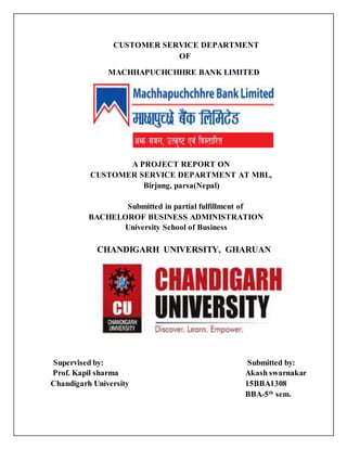 CUSTOMER SERVICE DEPARTMENT
OF
MACHHAPUCHCHHRE BANK LIMITED
A PROJECT REPORT ON
CUSTOMER SERVICE DEPARTMENT AT MBL,
Birjung, parsa(Nepal)
Submitted in partial fulfillment of
BACHELOROF BUSINESS ADMINISTRATION
University School of Business
CHANDIGARH UNIVERSITY, GHARUAN
Supervised by: Submitted by:
Prof. Kapil sharma Akash swarnakar
Chandigarh University 15BBA1308
BBA-5th
sem.
 