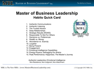 Inc.




                Master of Business Leadership
                                    Habits Quick Card
                            1. Authentic Communications
                            2. Authentic Listening
                            3. The Trusted Advisor
                            4. Deep Relationships
                            5. Strategic Results (ROWE)
                            6. Responsible To Not For Others
                            7. Decisions vs. Preferences
                            8. Wealth vs. Money
                            9. Abundance vs. Scarcity
                            10. Laughter
                            11. Being Present
                            12. Engagement
                            13. Emotional Intelligence Capabilities
                            14. Energy Physics; Defragging Our Brains
                            15. Peak Performance; Happiness; The Master’s Journey


                              Authentic Leadership | Emotional Intelligence
                                Non-Resistance; Non-Judgment; Non-Attachment


MBL is The New MBA (www.MasterofBusinessLeadership.com)                             | © Copyright 2012 MBL Inc.
 