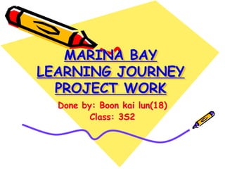 MARINA BAY
LEARNING JOURNEY
  PROJECT WORK
  Done by: Boon kai lun(18)
         Class: 3S2
 