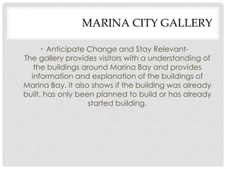 MARINA CITY GALLERY

      • Anticipate Change and Stay Relevant-
The gallery provides visitors with a understanding of
   the buildings around Marina Bay and provides
  information and explanation of the buildings of
Marina Bay. It also shows if the building was already
built, has only been planned to build or has already
                   started building.
 