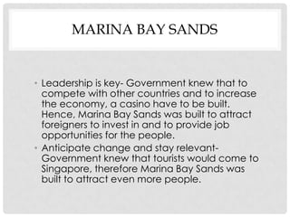 MARINA BAY SANDS


• Leadership is key- Government knew that to
  compete with other countries and to increase
  the economy, a casino have to be built.
  Hence, Marina Bay Sands was built to attract
  foreigners to invest in and to provide job
  opportunities for the people.
• Anticipate change and stay relevant-
  Government knew that tourists would come to
  Singapore, therefore Marina Bay Sands was
  built to attract even more people.
 