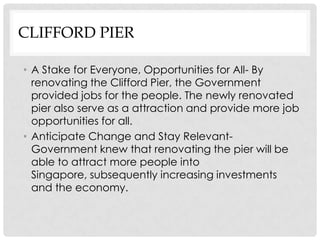 CLIFFORD PIER

• A Stake for Everyone, Opportunities for All- By
  renovating the Clifford Pier, the Government
  provided jobs for the people. The newly renovated
  pier also serve as a attraction and provide more job
  opportunities for all.
• Anticipate Change and Stay Relevant-
  Government knew that renovating the pier will be
  able to attract more people into
  Singapore, subsequently increasing investments
  and the economy.
 