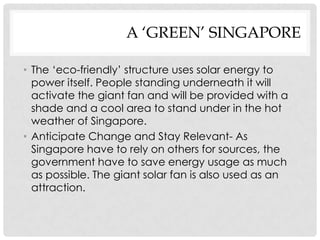 A ‘GREEN’ SINGAPORE

• The ‘eco-friendly’ structure uses solar energy to
  power itself. People standing underneath it will
  activate the giant fan and will be provided with a
  shade and a cool area to stand under in the hot
  weather of Singapore.
• Anticipate Change and Stay Relevant- As
  Singapore have to rely on others for sources, the
  government have to save energy usage as much
  as possible. The giant solar fan is also used as an
  attraction.
 