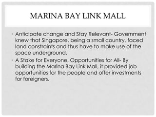 MARINA BAY LINK MALL

• Anticipate change and Stay Relevant- Government
  knew that Singapore, being a small country, faced
  land constraints and thus have to make use of the
  space underground.
• A Stake for Everyone, Opportunities for All- By
  building the Marina Bay Link Mall, it provided job
  opportunities for the people and offer investments
  for foreigners.
 