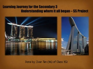 Learning Journey for the Secondary 3
            Understanding where it all began – SS Project




               Done by: Ivan Tan (36) of Class 3S2
 