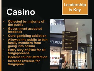 Leadership
                                   is Key
    Casino
•   Objected by majority of
    the public
•   Government accepted
    feedback
•   Curb gambling addiction
•   Allowed the public to ban
    family members from
    going into casino
•   Entry levy of $100 for all
    Singaporeans
•   Became tourist attraction
•   Increase revenue for
    Singapore
 