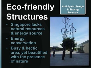 Eco-friendly             Anticipate change
                             & Staying
                             Relevant

Structures
• Singapore lacks
  natural resources
  & energy source
• Energy
  conservation
• Busy & hectic
  area, yet beautified
  with the presence
  of nature
 