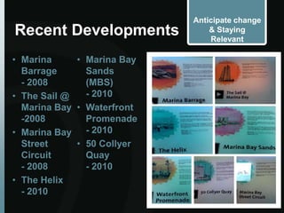 Anticipate change
Recent Developments             & Staying
                                Relevant

• Marina     • Marina Bay
  Barrage      Sands
  - 2008       (MBS)
• The Sail @   - 2010
  Marina Bay • Waterfront
  -2008        Promenade
• Marina Bay   - 2010
  Street     • 50 Collyer
  Circuit      Quay
  - 2008       - 2010
• The Helix
  - 2010
 