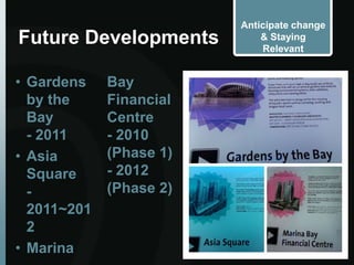 Anticipate change
Future Developments          & Staying
                             Relevant


• Gardens    Bay
  by the     Financial
  Bay        Centre
  - 2011     - 2010
• Asia       (Phase 1)
  Square     - 2012
  -          (Phase 2)
  2011~201
  2
• Marina
 