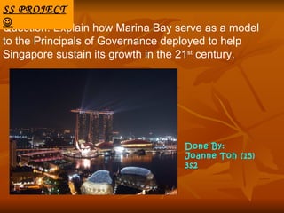 SS PROJECT

Question: Explain how Marina Bay serve as a model
to the Principals of Governance deployed to help
Singapore sustain its growth in the 21st century.




                                  Done By:
                                  Joanne Toh (15)
                                  3s2
 