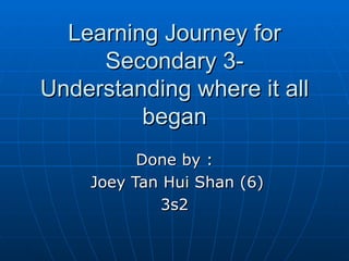 Learning Journey for
     Secondary 3-
Understanding where it all
         began
          Done by :
    Joey Tan Hui Shan (6)
            3s2
 