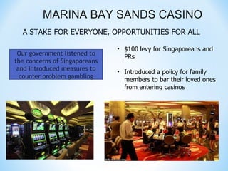 MARINA BAY SANDS CASINO
  A STAKE FOR EVERYONE, OPPORTUNITIES FOR ALL

                               • $100 levy for Singaporeans and
 Our government listened to
                                 PRs
the concerns of Singaporeans
 and introduced measures to    • Introduced a policy for family
  counter problem gambling
                                 members to bar their loved ones
                                 from entering casinos
 