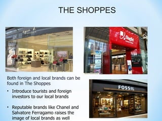 THE SHOPPES




Both foreign and local brands can be
found in The Shoppes
• Introduce tourists and foreign
  investors to our local brands

• Reputable brands like Chanel and
  Salvatore Ferragamo raises the
  image of local brands as well
 