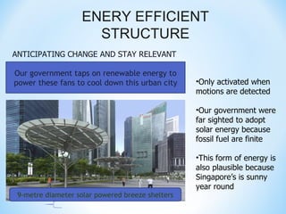 ENERY EFFICIENT
                      STRUCTURE
ANTICIPATING CHANGE AND STAY RELEVANT

Our government taps on renewable energy to
power these fans to cool down this urban city     •Only activated when
                                                  motions are detected

                                                  •Our government were
                                                  far sighted to adopt
                                                  solar energy because
                                                  fossil fuel are finite

                                                  •This form of energy is
                                                  also plausible because
                                                  Singapore’s is sunny
                                                  year round
 9-metre diameter solar powered breeze shelters
 
