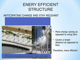 ENERY EFFICIENT
                      STRUCTURE
ANTICIPATING CHANGE AND STAY RELEVANT
    Our government adopts an innovative
    approach to cool down the urban city


                                                   • More energy saving as
                                                     opposed to using fans

                                                   • Covers a larger
                                                     distance as opposed to
                                                     fans

                                                   Therefore, more efficient

300-metre-long sinuous stainless steel mist pipe
 