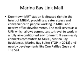 Marina Bay Link Mall
• Downtown MRT station is situated right in the
  heart of MBLM, providing greater access and
  convenience to people working in MBFC and
  nearby office developments. The mall serves as a
  UPN which allows commuters to travel to work in
  a fully air-conditioned environment. It seamlessly
  connects commuters to MBFC, Marina Bay
  Residences, Marina Bay Suites (TOP in 2013) and
  nearby developments like One Raffles Quay and
  The Sail.
 
