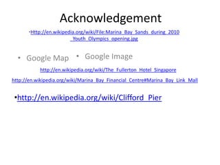 Acknowledgement
      •Http://en.wikipedia.org/wiki/File:Marina_Bay_Sands_during_2010
                        _Youth_Olympics_opening.jpg


  • Google Map • Google Image
           http://en.wikipedia.org/wiki/The_Fullerton_Hotel_Singapore
http://en.wikipedia.org/wiki/Marina_Bay_Financial_Centre#Marina_Bay_Link_Mall


•http://en.wikipedia.org/wiki/Clifford_Pier
 