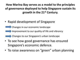 How Marina Bay serves as a model to the principles
of governance deployed to help Singapore sustain its
            growth in the 21st Century.

• Rapid development of Singapore
    Changes in our economic landscape
     Improvement to our quality of life and vibrancy
     Changes to our Singapore’s urban landscape
• To see how good governance has ensured
  Singapore’s economic defence.
• To raise awareness on “green” urban planning
 