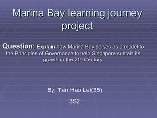 Marina Bay learning journey
            project
Question: Explain how Marina Bay serves as a model to
 the Principles of Governance to help Singapore sustain its
                  growth in the 21st Century.




                  By: Tan Hao Lei(35)
                            3S2
 