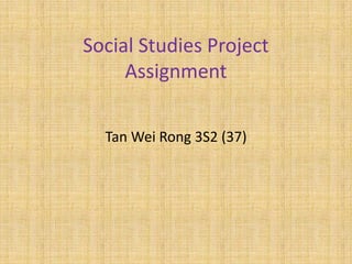 Social Studies Project
     Assignment

  Tan Wei Rong 3S2 (37)
 