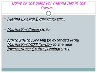 Some of the plans for Marina Bay in the
                     future…

   Marina Coastal Expressway (2013)

   Marina Bay Suites (2013)

   North South Line will be extended from
    Marina Bay MRT Station to the new
    International Cruise Terminal (2014)
 