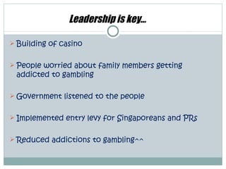 Leadership is key…

 Building of casino


 People worried about family members getting
 addicted to gambling

 Government listened to the people


 Implemented entry levy for Singaporeans and PRs


 Reduced addictions to gambling^^
 