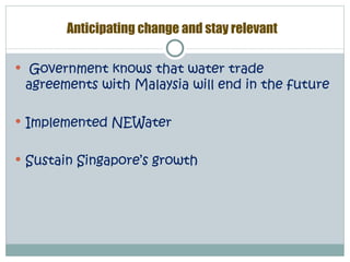 Anticipating change and stay relevant

 Government knows that water trade
 agreements with Malaysia will end in the future

 Implemented NEWater


 Sustain Singapore’s growth
 