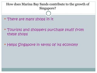 How does Marina Bay Sands contribute to the growth of
                     Singapore?


 There are many shops in it


 Tourists and shoppers purchase stuff from
 these shops

 Helps Singapore in terms of its economy
 