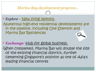 Marina Bay development progress…

 Explore – New living options.
-Numerous high-end residential developments are
  in the pipeline, including One Shenton and
  Marina Bay Residences

 Exchange -Hub for global business.
-When completed, Marina Bay will double the size
  of the existing financial district, further
  cementing Singapore’s position as one of Asia's
  leading financial centres
 
