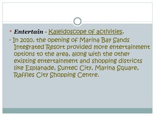  Entertain - Kaleidoscope of activities.
- In 2010, the opening of Marina Bay Sands
   Integrated Resort provided more entertainment
   options to the area, along with the other
   existing entertainment and shopping districts
   like Esplanade, Suntec City, Marina Square,
   Raffles City Shopping Centre.
 
