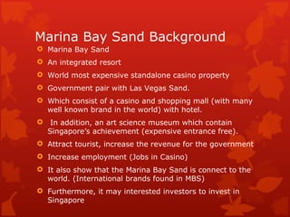 Marina Bay Sand Background
 Marina Bay Sand
 An integrated resort
 World most expensive standalone casino property
 Government pair with Las Vegas Sand.
 Which consist of a casino and shopping mall (with many
  well known brand in the world) with hotel.
 In addition, an art science museum which contain
  Singapore’s achievement (expensive entrance free).
 Attract tourist, increase the revenue for the government
 Increase employment (Jobs in Casino)
 It also show that the Marina Bay Sand is connect to the
  world. (International brands found in MBS)
 Furthermore, it may interested investors to invest in
  Singapore
 
