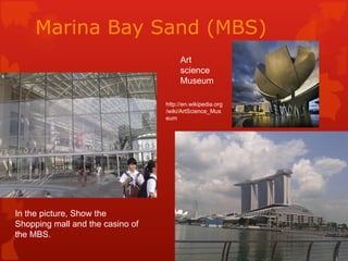 Marina Bay Sand (MBS)
                                       Art
                                       science
                                       Museum

                                  http://en.wikipedia.org
                                  /wiki/ArtScience_Mus
                                  eum




In the picture, Show the
Shopping mall and the casino of
the MBS.
 