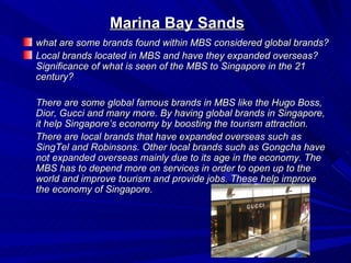 Marina Bay Sands
what are some brands found within MBS considered global brands?
Local brands located in MBS and have they expanded overseas?
Significance of what is seen of the MBS to Singapore in the 21
century?

There are some global famous brands in MBS like the Hugo Boss,
Dior, Gucci and many more. By having global brands in Singapore,
it help Singapore’s economy by boosting the tourism attraction.
There are local brands that have expanded overseas such as
SingTel and Robinsons. Other local brands such as Gongcha have
not expanded overseas mainly due to its age in the economy. The
MBS has to depend more on services in order to open up to the
world and improve tourism and provide jobs. These help improve
the economy of Singapore.
 