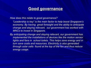Good governance

How does this relate to good governance?
  “Leadership is key” is the main factor to help boost Singapore’s
  economy. By having great foresight and the ability to anticipate
  change and staying relevant, our government has worked with
  MNCs to invest in Singapore.
By anticipating change and staying relevant, our government has
  implemented the installations of devices like the motion sensor
  lights and fans in school toilets. This helps save energy and in
  turn save costs and resources. Electricity is also generated
  through solar cells found at the top of the fan and thus reduce
  energy usage.
 