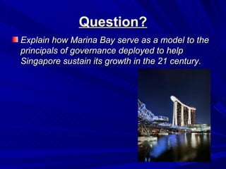Question?
Explain how Marina Bay serve as a model to the
principals of governance deployed to help
Singapore sustain its growth in the 21 century.
 