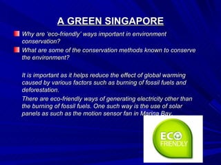 A GREEN SINGAPORE
Why are ‘eco-friendly’ ways important in environment
conservation?
What are some of the conservation methods known to conserve
the environment?

It is important as it helps reduce the effect of global warming
caused by various factors such as burning of fossil fuels and
deforestation.
There are eco-friendly ways of generating electricity other than
the burning of fossil fuels. One such way is the use of solar
panels as such as the motion sensor fan in Marina Bay.
 